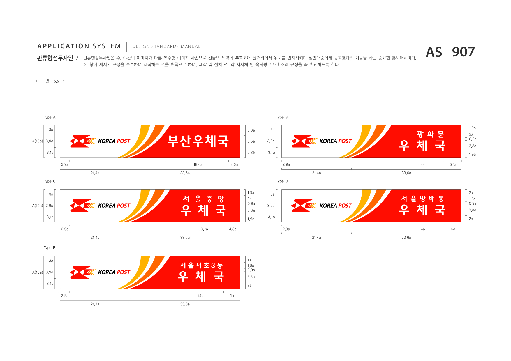 APPLICATION SYSTEM 판류형점두사인 7  DESIGN STANDARDS MANUAL  판류형점두사인은 주, 야간의 이미지가 다른 복수형 이미지 사인으로 건물의 외벽에 부착되어 원거리에서 위치를 인지시키며 일반대중에게 광고효과의 기능을 하는 중요한 홍보매체이다. 본 항에 제시된 규정을 준수하여 제작하는 것을 원칙으로 하며, 제작 및 설치 전, 각 지자체 별 옥외광고관련 조례 규정을 꼭 확인하도록 한다.  AS I 907  비  율 : 5.5 : 1  Type A 3a A(10a) 3.9a 3.1a 2.9a 21.4a Type C 3a A(10a) 3.9a 3.1a 2.9a 21.4a Type E 3a A(10a) 3.9a 3.1a 2.9a 21.4a 33.6a 2a 33.6a 1.9a 2a 0.9a 3.3a 1.9a 4.3a 3.1a 3a 3.9a 33.6a 18.6a 3.5a 3.3a 3a 3.9a 3.1a  Type B 1.9a 2a 0.9a 3.3a 1.9a 5.1a  부산우체국  3.5a 3.2a  우 체 국 2.9a 21.4a Type D 33.6a 14a  광 화 문  우 체 국 13.7a  서 울 중 앙  2a  우 체 국 2.9a 21.4a 33.6a 14a 5a  서 울 방 배 동  1.8a 0.9a 3.3a 2a  우 체 국 14a 5a  서울서초3동  1.8a 0.9a 3.3a 2a